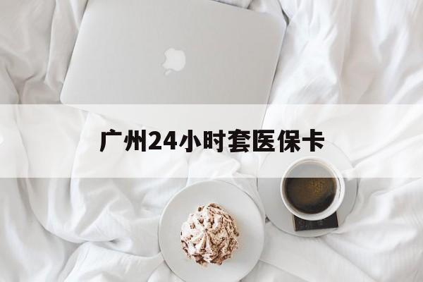 衡阳广州24小时套医保卡(广州哪里有套医保卡地方)