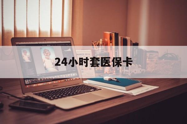 衡阳24小时套医保卡(24小时套医保卡微信的优势)